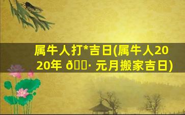 属牛人打*
吉日(属牛人2020年 🌷 元月搬家吉日)